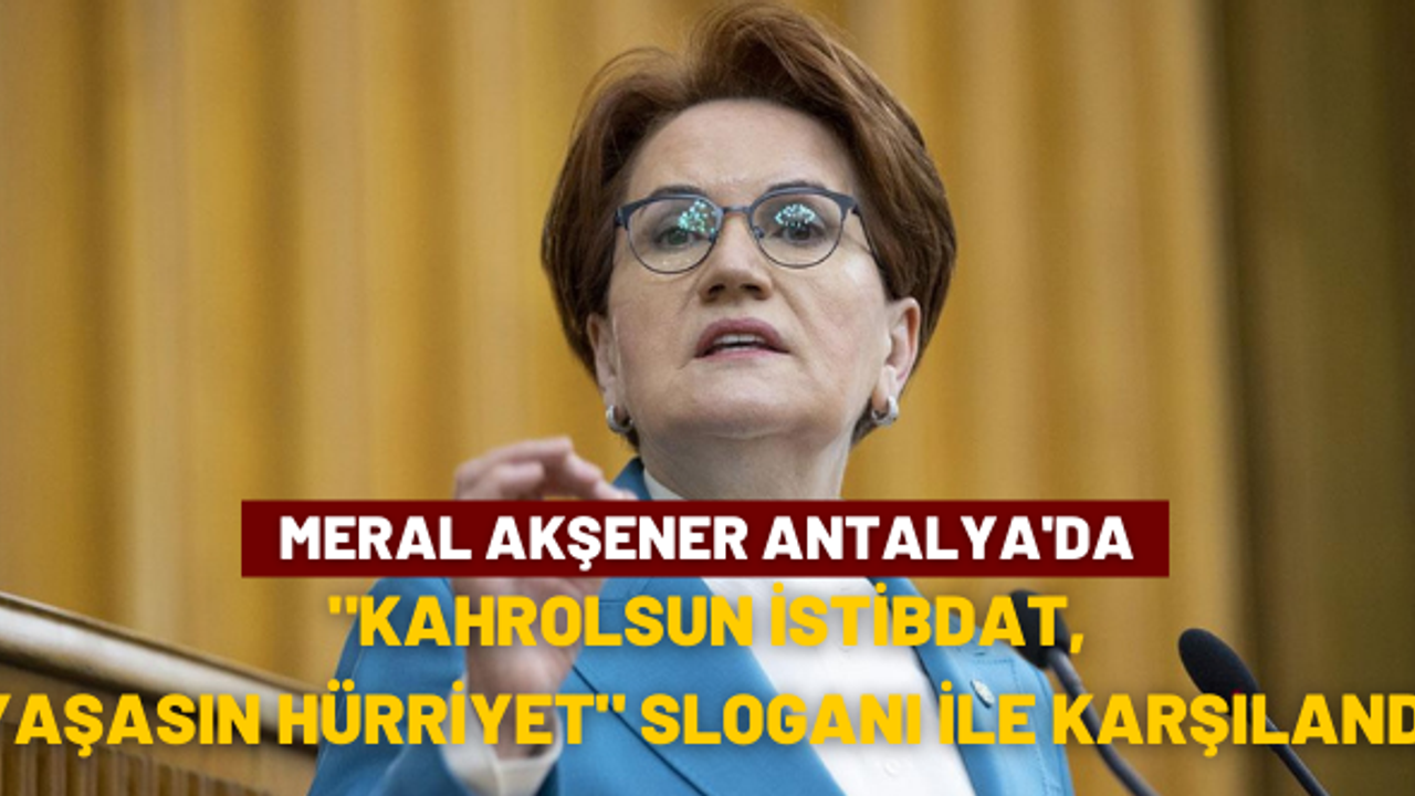 Akşener Antalya’da, “Kahrolsun istibdat, yaşasın hürriyet” sloganları ile karşılandı