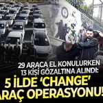 29 Araca el konulurken 13 kişi gözaltına alındı: 5 ilde ‘change’ araç operasyonu!