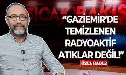 “Gaziemir’de temizlenen radyoaktif atıklar değil!”