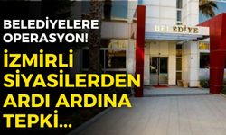 İzmir’de belediyelere operasyon! Siyasilerden ardı ardına tepkiler