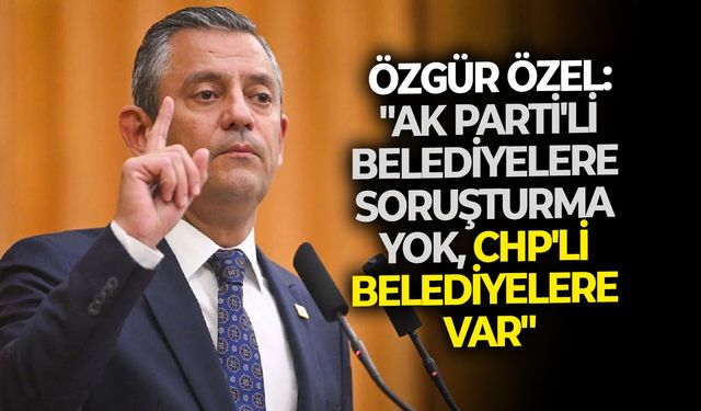 Özgür Özel: "AK Parti'li belediyelere soruşturma yok, CHP'li belediyelere var"