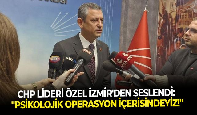 CHP Lideri Özel İzmir’den seslendi: “Psikolojik bir operasyon içerisindeyiz"