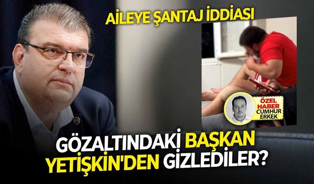 Aileye şantaj iddiası: Gözaltındaki başkan Yetişkin'den gizlediler?