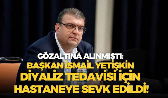 Gözaltına alınmıştı: Başkan İsmail Yetişkin diyaliz tedavisi için hastaneye sevk edildi!