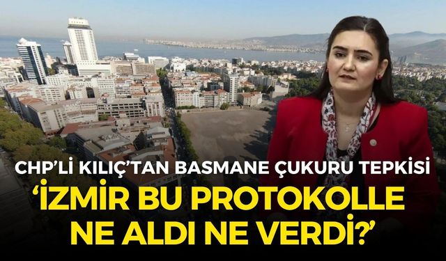 CHP’li Kılıç’tan Basmane Çukuru tepkisi: İzmir, bu protokolle ne aldı ne verdi?