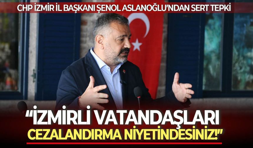 CHP İzmir İl Başkanı Şenol Aslanoğlu’ndan sert tepki: “İzmirli vatandaşları cezalandırma niyetindesiniz!”