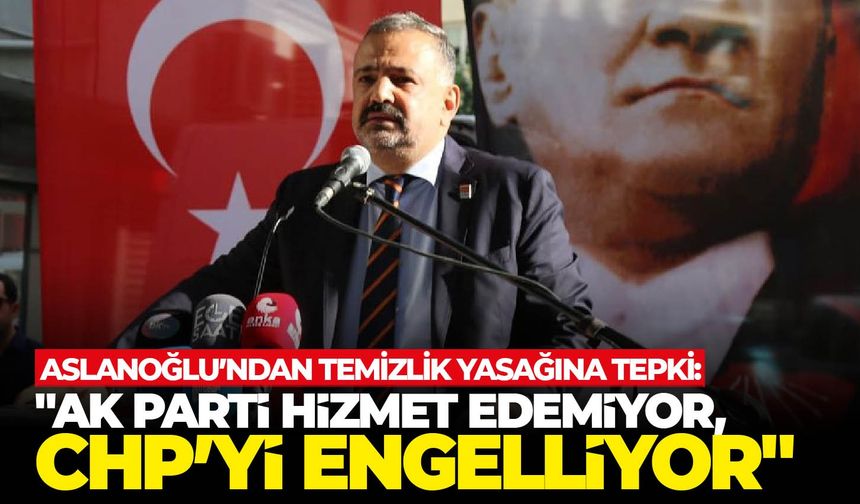 Aslanoğlu’ndan temizlik yasağına tepki "AK Parti hizmet edemiyor, CHP’yi engelliyor"