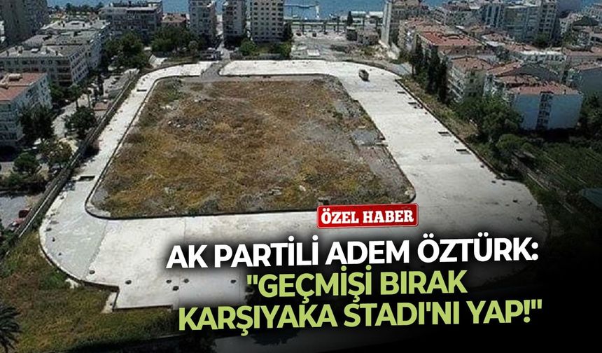 AK Partili Adem Öztürk: "Geçmişi bırak Karşıyaka Stadı'nı yap!"