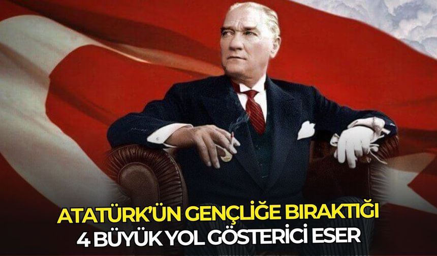 Atatürk’ün gençliğe bıraktığı 4 büyük yol gösterici eser