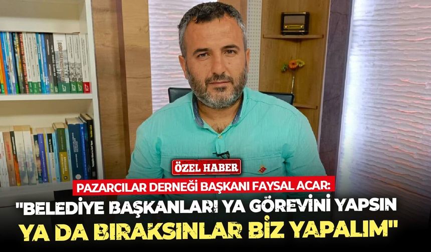 Pazarcılar Derneği Başkanı Faysal Acar: "Belediye başkanları ya görevini yapsın ya da bıraksınlar biz yapalım"