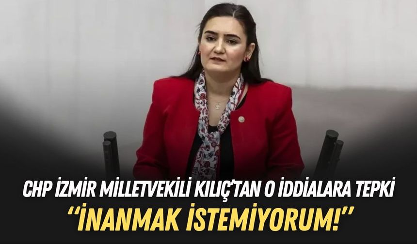 CHP İzmir Milletvekili Kılıç’tan o iddialara tepki: İnanmak istemiyorum!