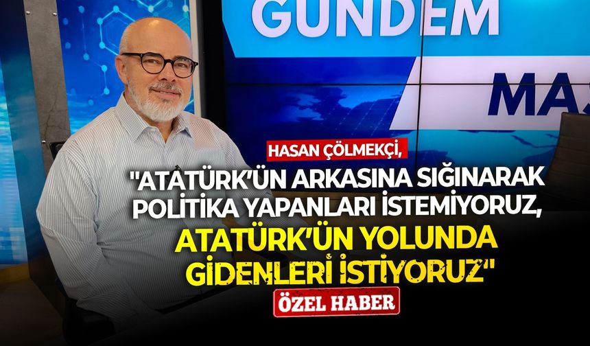 Hasan Çölmekçi: ''Atatürk’ün arkasına sığınarak politika yapanları istemiyoruz, Atatürk’ün yolunda gidenleri istiyoruz''
