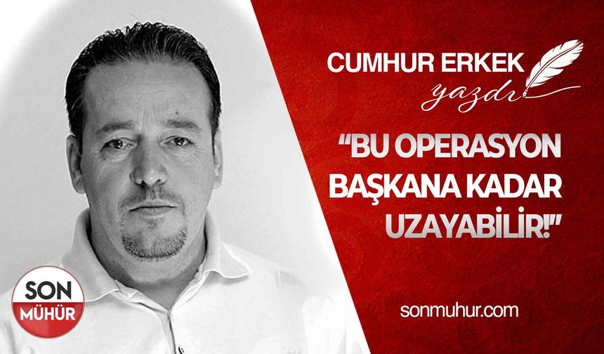 İşte Nedenleri..... BU OPERASYON BAŞKANA KADAR UZAYABİLİR