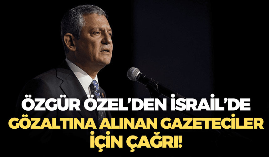 Özgür Özel’den İsrail’de gözaltına alınan gazeteciler için çağrı