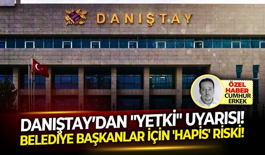 Danıştay’dan "Yetki" uyarısı: Belediye başkanlar İçin 'Hapis' riski!