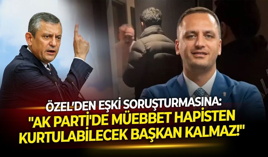 Özel’den Eşki soruşturmasına: "AK Parti'de müebbet hapisten kurtulabilecek başkan kalmaz!"