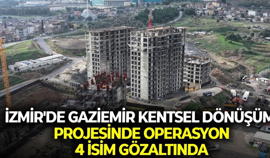 İzmir'de Gaziemir Kentsel Dönüşüm projesinde operasyon: 4 isim gözaltında