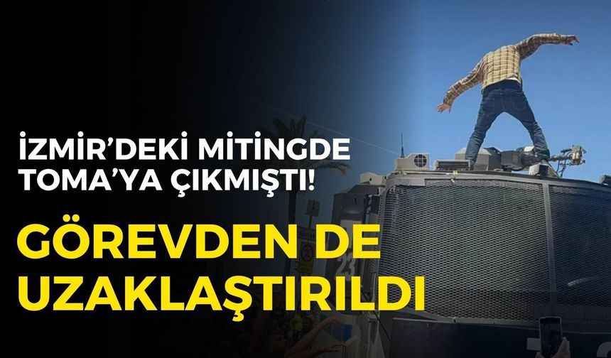 İzmir’deki mitingde TOMA’ya çıkmıştı! Görevden uzaklaştırıldı!