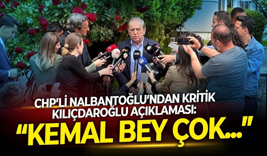 CHP’li Nalbantoğlu’ndan kritik Kılıçdaroğlu açıklaması: “Kemal Bey çok...”