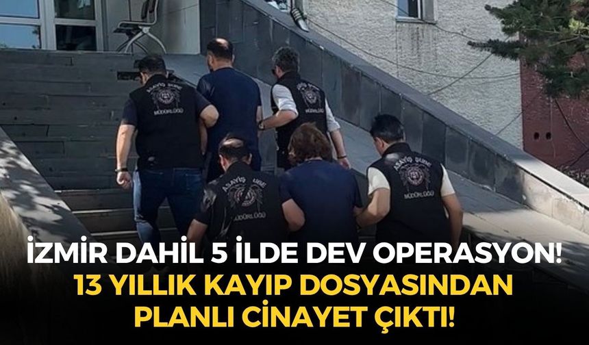 İzmir dahil 5 ilde dev operasyon! 13 yıllık kayıp dosyasından planlı cinayet çıktı!