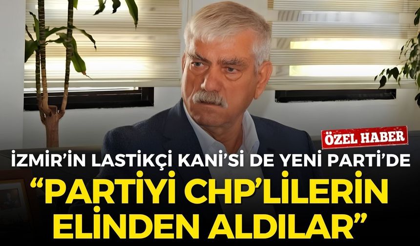 İzmir’in Lastikçi Kani’si de artık YENİ Parti’de: Partiyi CHP’lilerin elinden aldılar