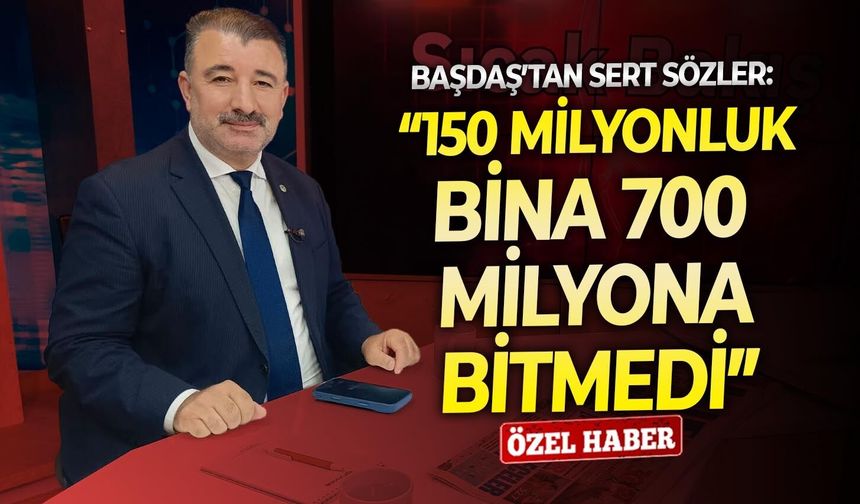 Başdaş’tan sert sözler: “150 milyonluk bina 700 milyona bitmedi”