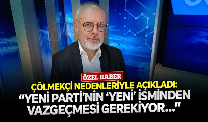 Çölmekçi nedenleriyle açıkladı: ‘’YENİ Parti’nin ‘yeni’ isminden vazgeçmesi gerekiyor…’’
