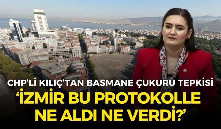 CHP’li Kılıç’tan Basmane Çukuru tepkisi: İzmir, bu protokolle ne aldı ne verdi?