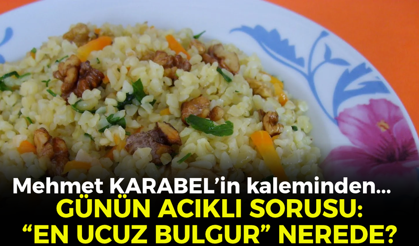 GÜNÜN ACIKLI SORUSU: “EN UCUZ BULGUR” NEREDE?