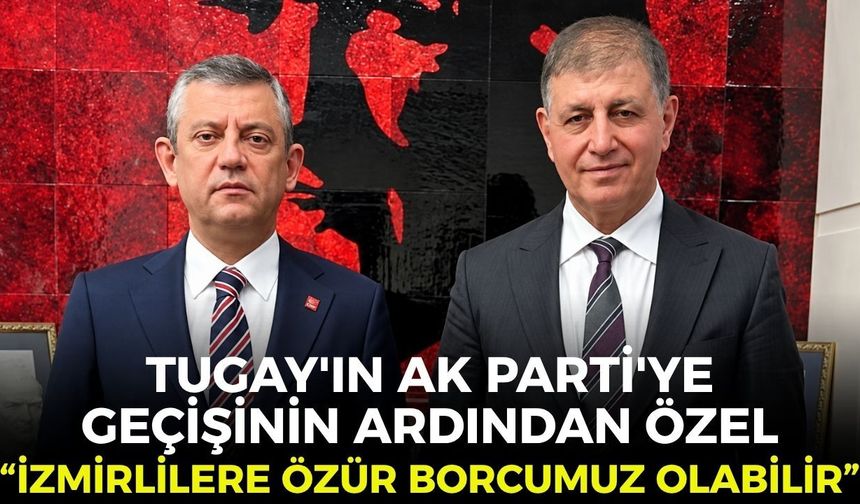 Tugay'ın AK Parti'ye geçişinin ardından Özel: "İzmirlilere özür borcumuz olabilir!"