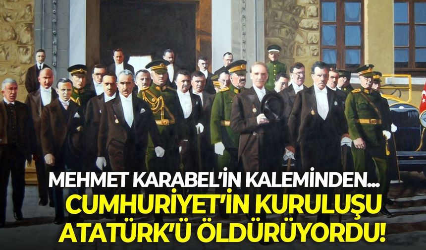 CUMHURİYET’İN KURULUŞU ATATÜRK’Ü ÖLDÜRÜYORDU!