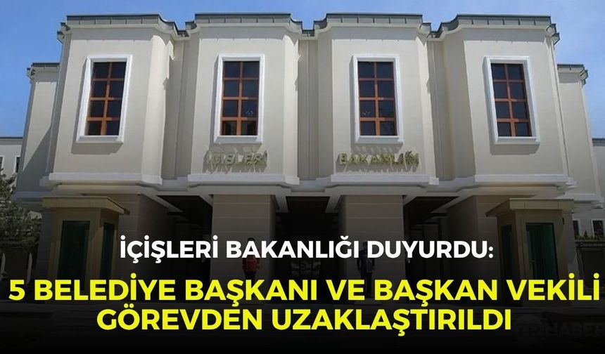 İçişleri Bakanlığı duyurdu: 5 belediye başkanı ve başkan vekili görevden uzaklaştırıldı