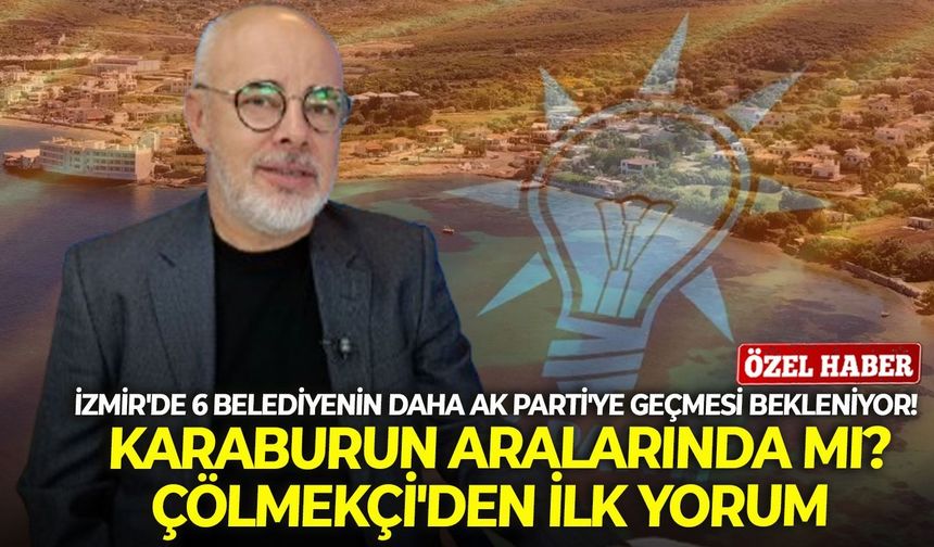 İzmir'de 6 belediyenin daha AK Parti'ye geçmesi bekleniyor! Karaburun aralarında mı? Çölmekçi'den ilk yorum