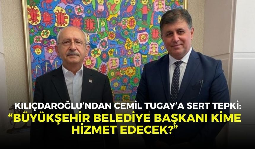 Kılıçdaroğlu’ndan Cemil Tugay’a sert tepki: “Büyükşehir Belediye Başkanı kime hizmet edecek?”