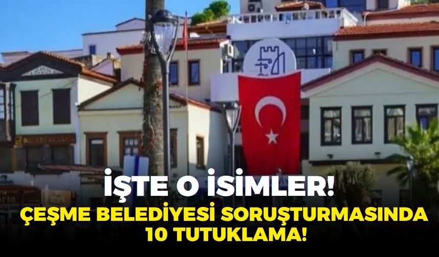 SON DAKİKA Çeşme Belediyesi operasyonunda flaş karar: Başkan Yardımcısı dahil 10 tutuklama! İşte o isimler