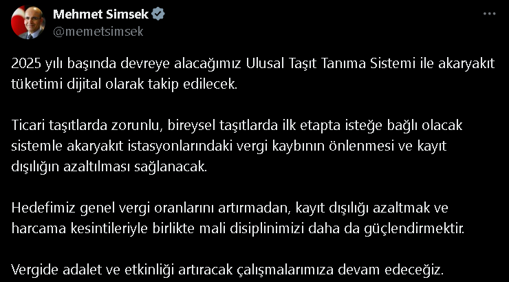 "2025 yılı başında devreye alacağımız Ulusal Taşıt Tanıma Sistemi ile akaryakıt tüketimi dijital olarak takip edilecek. Ticari taşıtlarda zorunlu, bireysel taşıtlarda ilk etapta isteğe bağlı olacak sistemle akaryakıt istasyonlarındaki vergi kaybının önlenmesi ve kayıt dışılığın azaltılması sağlanacak. Hedefimiz genel vergi oranlarını artırmadan, kayıt dışılığı azaltmak ve harcama kesintileriyle birlikte mali disiplinimizi daha da güçlendirmektir. Vergide adalet ve etkinliği artıracak çalışmalarımıza devam edeceğiz" dedi.