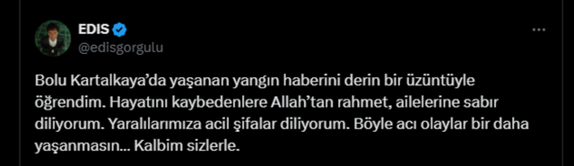 Edis: Bolu Kartalkaya'da yaşanan yangın haberini derin bir üzüntüyle öğrendim. Hayatını kaybedenlere Allah'tan rahmet, ailelerine sabır diliyorum. Yaralılarımıza acil şifalar diliyorum. Böyle acı olaylar bir daha yaşanmasın. Kalbim sizlerle.